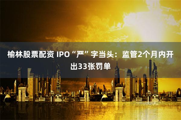 榆林股票配资 IPO“严”字当头：监管2个月内开出33张罚单