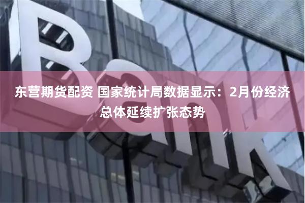 东营期货配资 国家统计局数据显示：2月份经济总体延续扩张态势