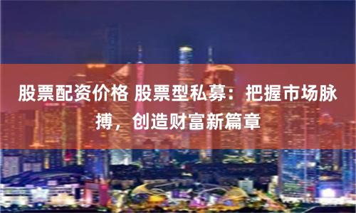 股票配资价格 股票型私募：把握市场脉搏，创造财富新篇章