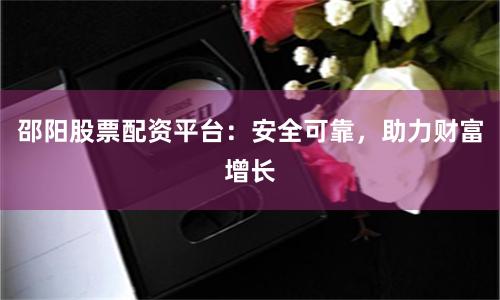 邵阳股票配资平台：安全可靠，助力财富增长