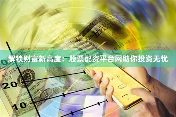 解锁财富新高度：股票配资平台网助你投资无忧