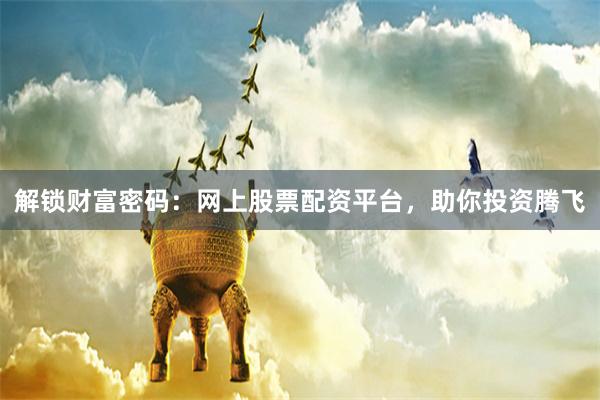 解锁财富密码：网上股票配资平台，助你投资腾飞