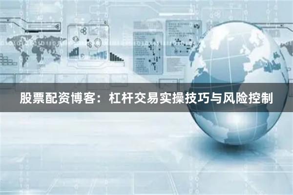 股票配资博客：杠杆交易实操技巧与风险控制