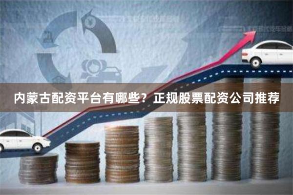 内蒙古配资平台有哪些？正规股票配资公司推荐