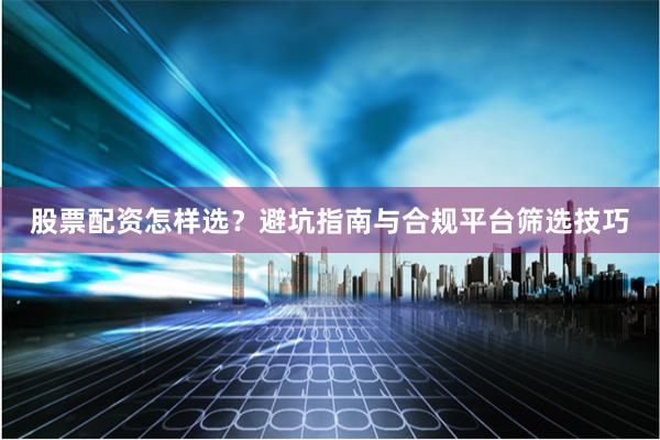 股票配资怎样选？避坑指南与合规平台筛选技巧
